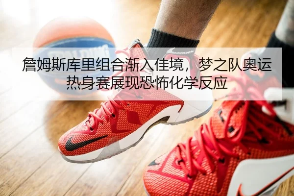 詹姆斯库里组合渐入佳境，梦之队奥运热身赛展现恐怖化学反应
