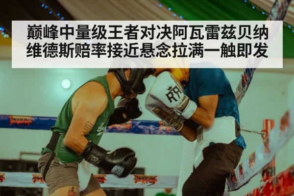 巅峰中量级王者对决阿瓦雷兹贝纳维德斯赔率接近悬念拉满一触即发