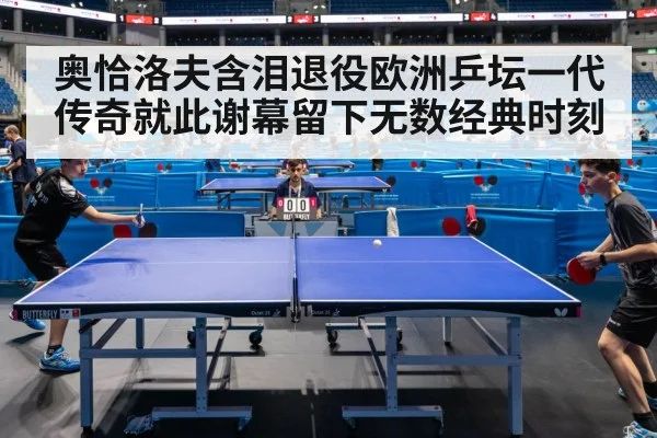 奥恰洛夫含泪退役欧洲乒坛一代传奇就此谢幕留下无数经典时刻