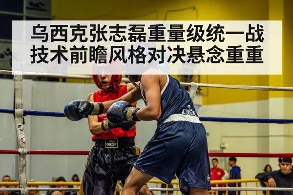 乌西克张志磊重量级统一战技术前瞻风格对决悬念重重
