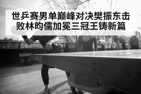世乒赛男单巅峰对决樊振东击败林昀儒加冕三冠王铸新篇