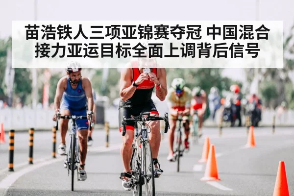 苗浩铁人三项亚锦赛夺冠 中国混合接力亚运目标全面上调背后信号