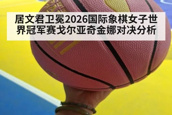 居文君卫冕2026国际象棋女子世界冠军赛戈尔亚奇金娜对决分析